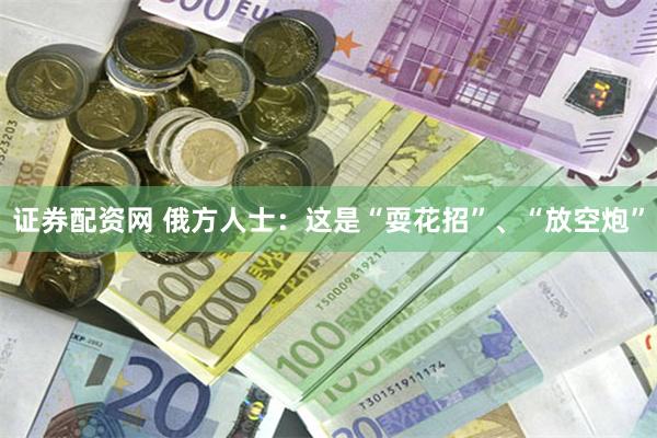 证券配资网 俄方人士：这是“耍花招”、“放空炮”