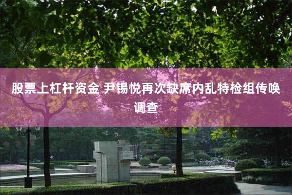 股票上杠杆资金 尹锡悦再次缺席内乱特检组传唤调查