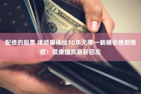 配债的股票 律师曝体检10年无事一朝确诊晚期癌症！爱康国宾最新回应