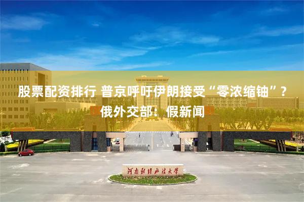 股票配资排行 普京呼吁伊朗接受“零浓缩铀”？俄外交部：假新闻
