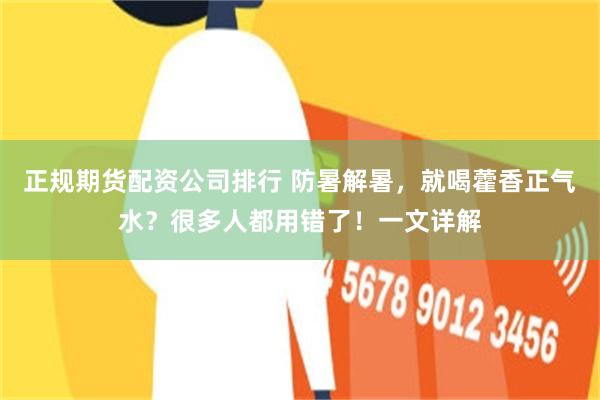 正规期货配资公司排行 防暑解暑，就喝藿香正气水？很多人都用错了！一文详解
