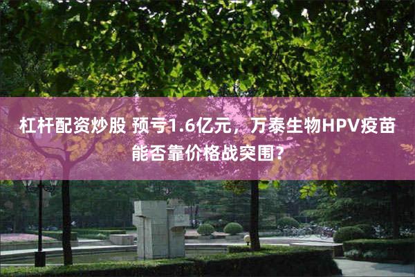 杠杆配资炒股 预亏1.6亿元，万泰生物HPV疫苗能否靠价格战突围？