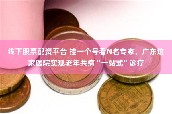 线下股票配资平台 挂一个号看N名专家，广东这家医院实现老年共病“一站式”诊疗