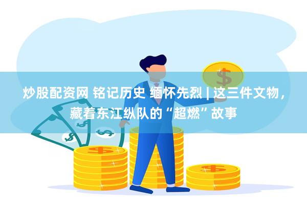 炒股配资网 铭记历史 缅怀先烈 | 这三件文物，藏着东江纵队的“超燃”故事
