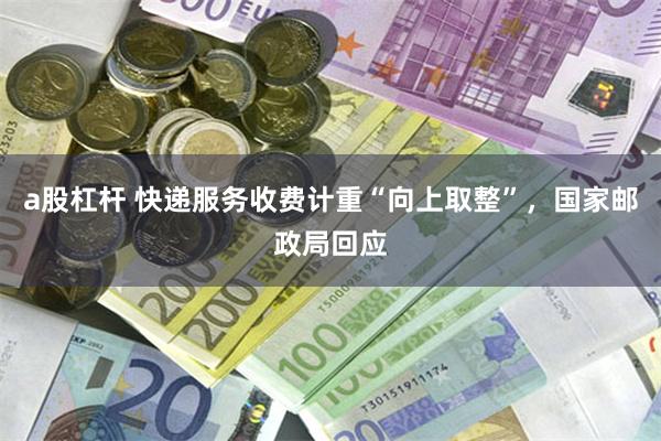 a股杠杆 快递服务收费计重“向上取整”，国家邮政局回应