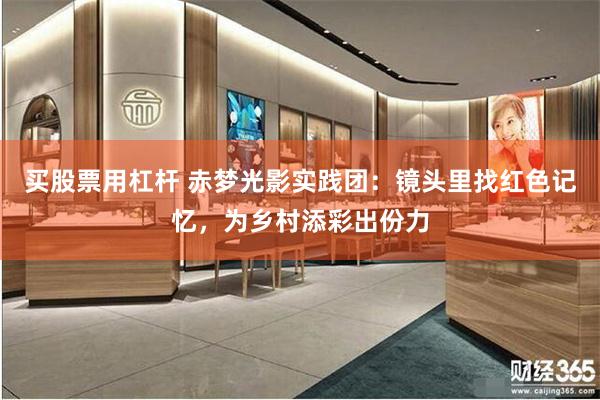买股票用杠杆 赤梦光影实践团：镜头里找红色记忆，为乡村添彩出份力