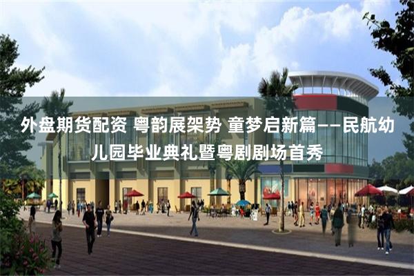 外盘期货配资 粤韵展架势 童梦启新篇——民航幼儿园毕业典礼暨粤剧剧场首秀