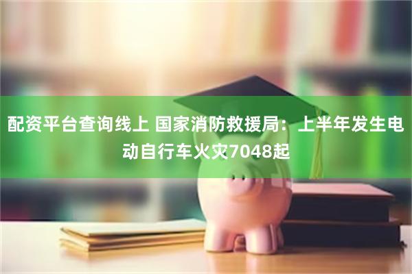 配资平台查询线上 国家消防救援局：上半年发生电动自行车火灾7048起