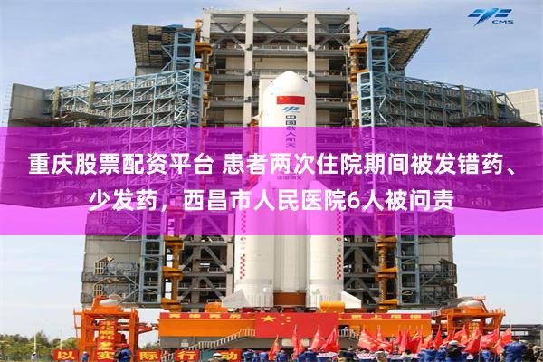 重庆股票配资平台 患者两次住院期间被发错药、少发药，西昌市人民医院6人被问责