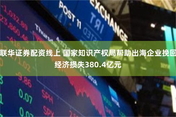 联华证券配资线上 国家知识产权局帮助出海企业挽回经济损失380.4亿元