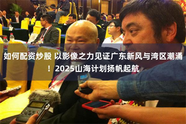 如何配资炒股 以影像之力见证广东新风与湾区潮涌！2025山海计划扬帆起航