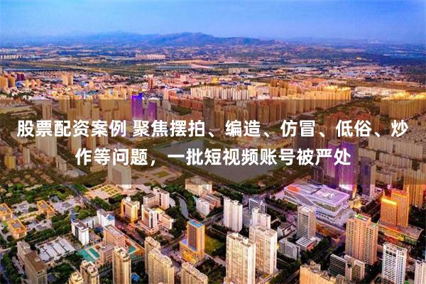 股票配资案例 聚焦摆拍、编造、仿冒、低俗、炒作等问题，一批短视频账号被严处