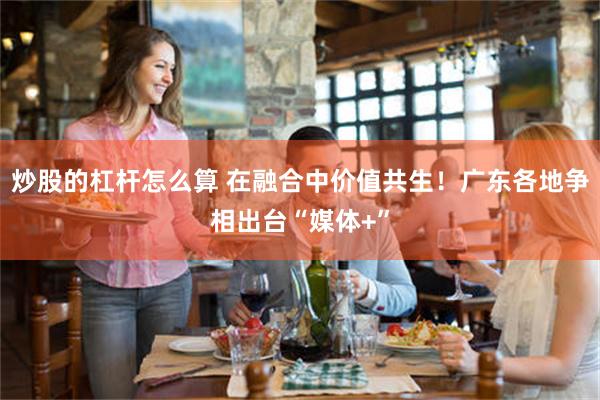 炒股的杠杆怎么算 在融合中价值共生！广东各地争相出台“媒体+”