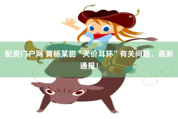 配资门户网 黄杨某甜“天价耳环”有关问题，最新通报！
