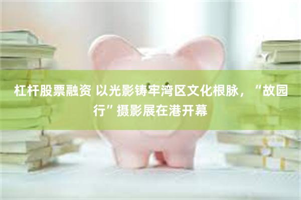 杠杆股票融资 以光影铸牢湾区文化根脉，“故园行”摄影展在港开幕