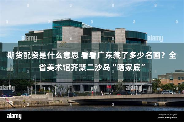 期货配资是什么意思 看看广东藏了多少名画？全省美术馆齐聚二沙岛“晒家底”