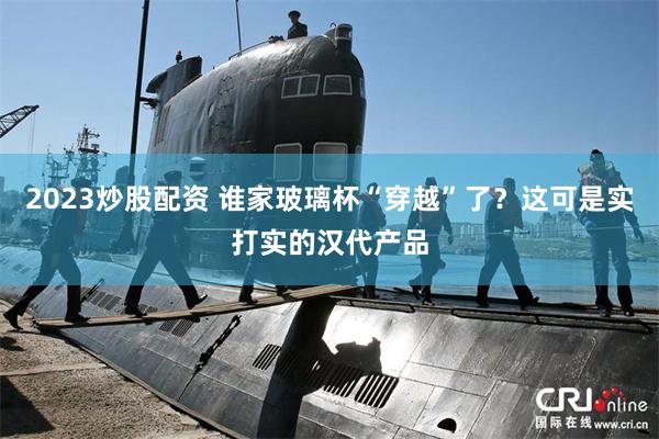 2023炒股配资 谁家玻璃杯“穿越”了？这可是实打实的汉代产品
