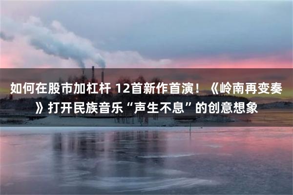 如何在股市加杠杆 12首新作首演！《岭南再变奏》打开民族音乐“声生不息”的创意想象