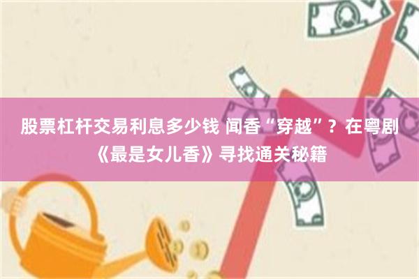 股票杠杆交易利息多少钱 闻香“穿越”？在粤剧《最是女儿香》寻找通关秘籍