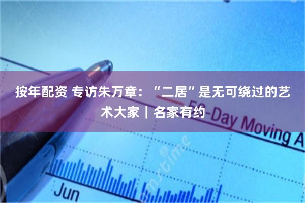 按年配资 专访朱万章：“二居”是无可绕过的艺术大家｜名家有约