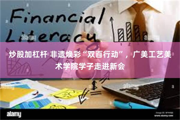 炒股加杠杆 非遗焕彩“双百行动”，广美工艺美术学院学子走进新会