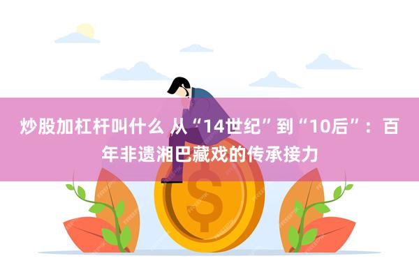 炒股加杠杆叫什么 从“14世纪”到“10后”：百年非遗湘巴藏戏的传承接力