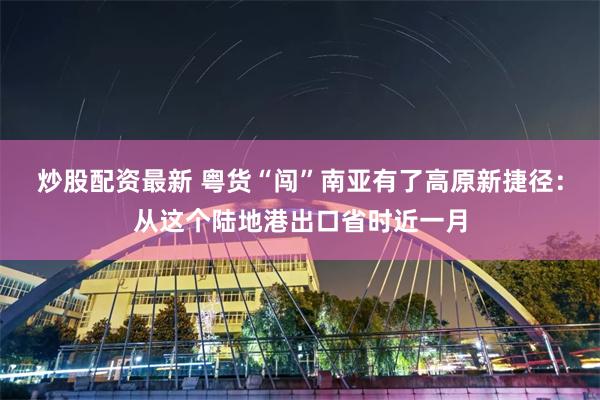 炒股配资最新 粤货“闯”南亚有了高原新捷径：从这个陆地港出口省时近一月