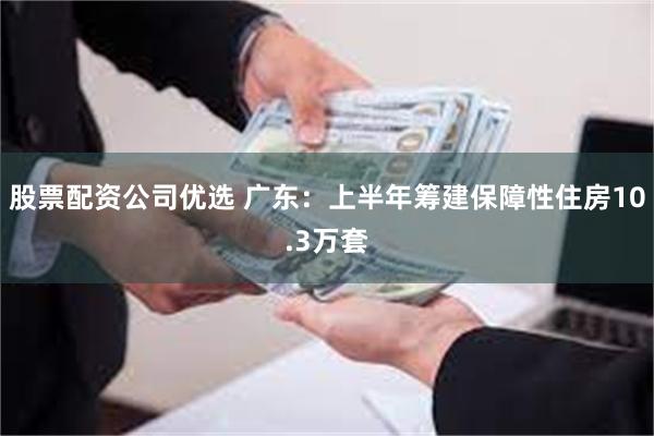 股票配资公司优选 广东:上半年筹建保障性住房10.3万套