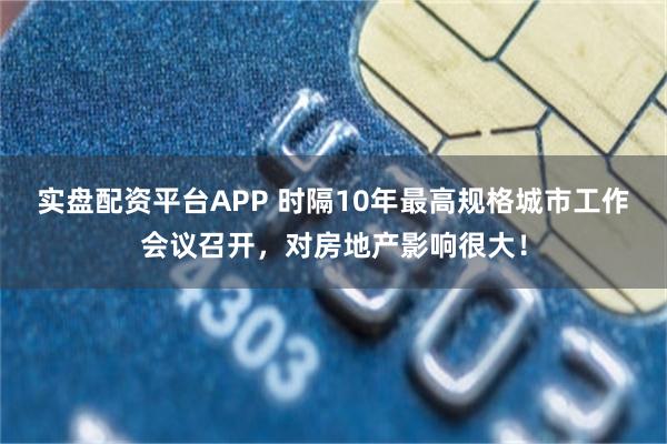 实盘配资平台APP 时隔10年最高规格城市工作会议召开，对房地产影响很大！