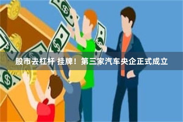 股市去杠杆 挂牌！第三家汽车央企正式成立