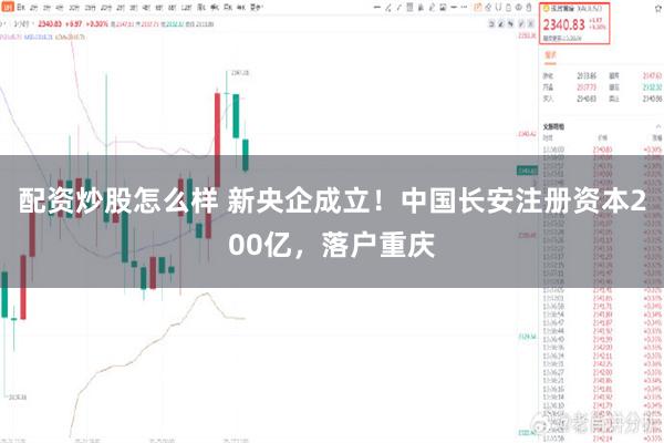 配资炒股怎么样 新央企成立！中国长安注册资本200亿，落户重庆