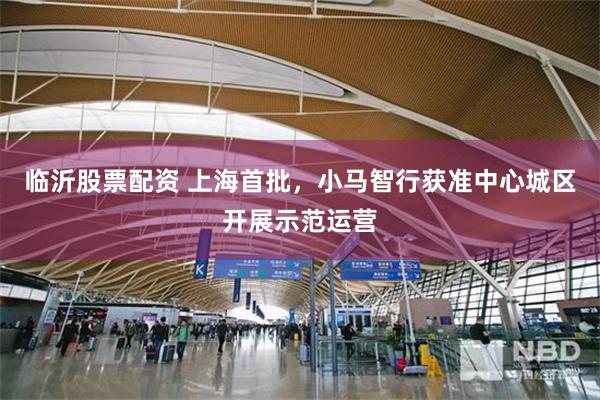 临沂股票配资 上海首批,小马智行获准中心城区开展示范运营