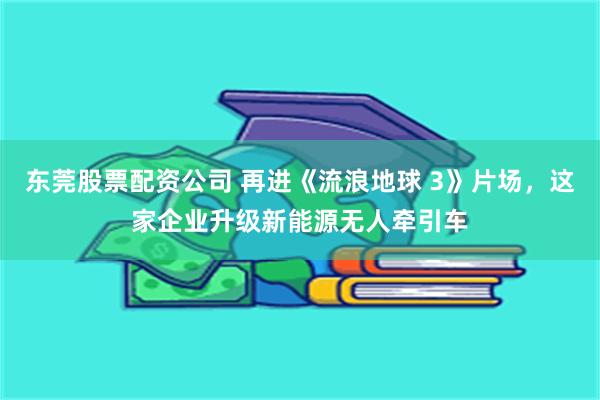 东莞股票配资公司 再进《流浪地球 3》片场，这家企业升级新能源无人牵引车