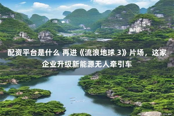 配资平台是什么 再进《流浪地球 3》片场，这家企业升级新能源无人牵引车