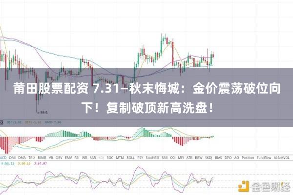 莆田股票配资 7.31—秋末悔城：金价震荡破位向下！复制破顶新高洗盘！