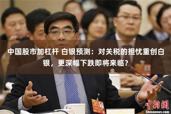 中国股市加杠杆 白银预测：对关税的担忧重创白银，更深幅下跌即将来临？