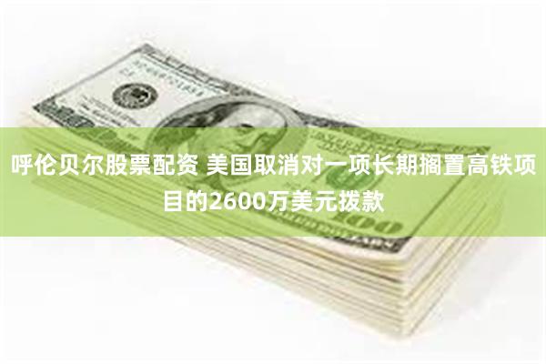 呼伦贝尔股票配资 美国取消对一项长期搁置高铁项目的2600万美元拨款