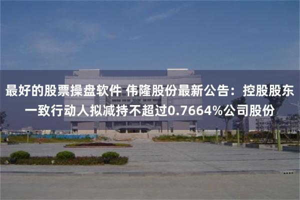最好的股票操盘软件 伟隆股份最新公告：控股股东一致行动人拟减持不超过0.7664%公司股份