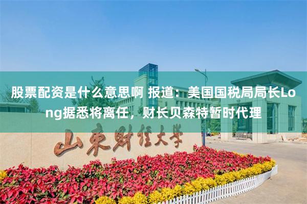 股票配资是什么意思啊 报道：美国国税局局长Long据悉将离任，财长贝森特暂时代理