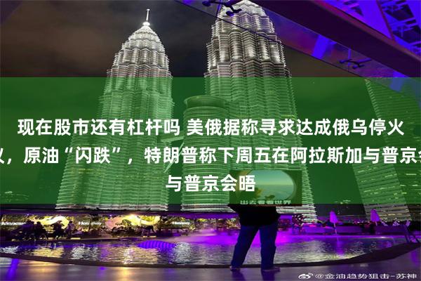 现在股市还有杠杆吗 美俄据称寻求达成俄乌停火协议，原油“闪跌”，特朗普称下周五在阿拉斯加与普京会晤