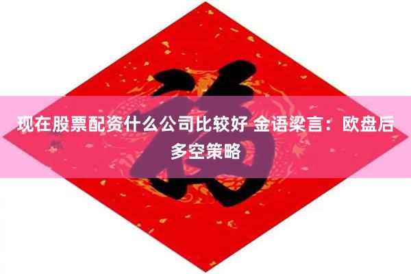 现在股票配资什么公司比较好 金语梁言：欧盘后多空策略