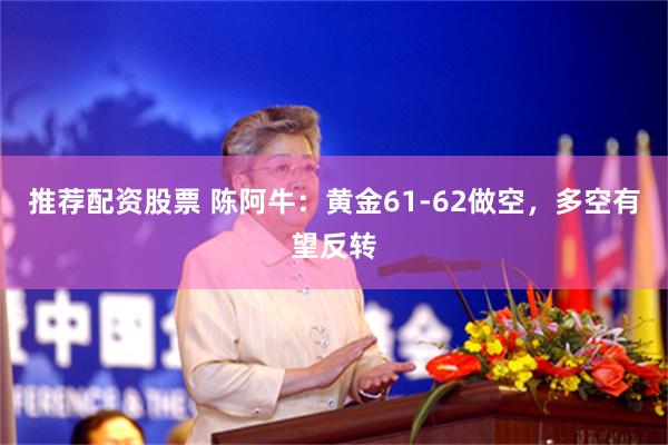 推荐配资股票 陈阿牛：黄金61-62做空，多空有望反转