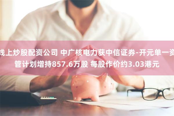线上炒股配资公司 中广核电力获中信证券-开元单一资管计划增持857.6万股 每股作价约3.03港元