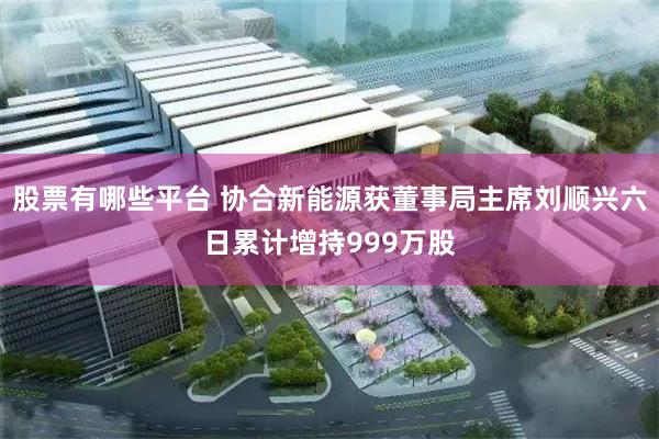 股票有哪些平台 协合新能源获董事局主席刘顺兴六日累计增持999万股