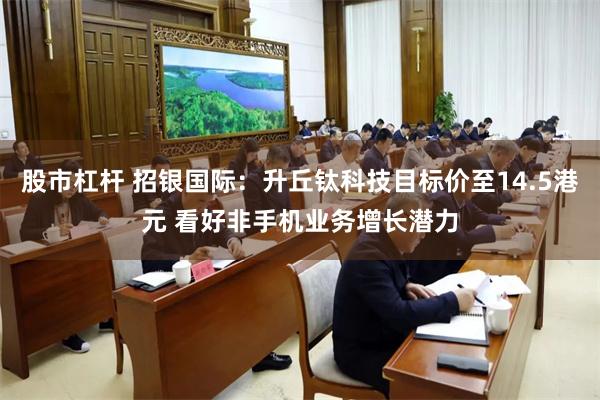 股市杠杆 招银国际：升丘钛科技目标价至14.5港元 看好非手机业务增长潜力