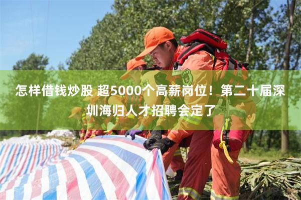 怎样借钱炒股 超5000个高薪岗位！第二十届深圳海归人才招聘会定了