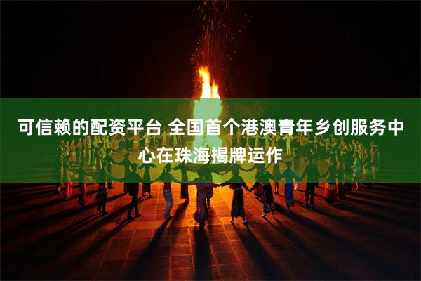 可信赖的配资平台 全国首个港澳青年乡创服务中心在珠海揭牌运作