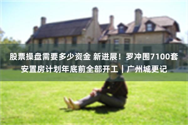 股票操盘需要多少资金 新进展！罗冲围7100套安置房计划年底前全部开工｜广州城更记