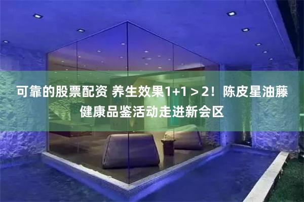 可靠的股票配资 养生效果1+1＞2！陈皮星油藤健康品鉴活动走进新会区