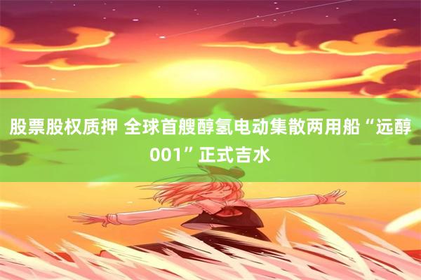 股票股权质押 全球首艘醇氢电动集散两用船“远醇001”正式吉水